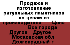 Продажа и изготовление ритуальных памятников по ценам от производителя!!! › Цена ­ 5 000 - Все города Другое » Другое   . Московская обл.,Долгопрудный г.